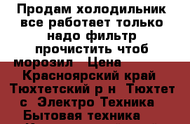 Продам холодильник все работает только надо фильтр прочистить чтоб морозил › Цена ­ 2 500 - Красноярский край, Тюхтетский р-н, Тюхтет с. Электро-Техника » Бытовая техника   . Красноярский край